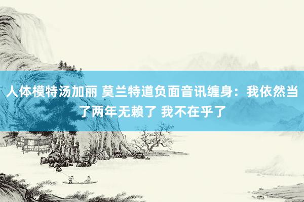 人体模特汤加丽 莫兰特道负面音讯缠身：我依然当了两年无赖了 我不在乎了