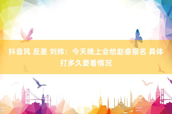 抖音风 反差 刘炜：今天晚上会给赵睿报名 具体打多久要看情况