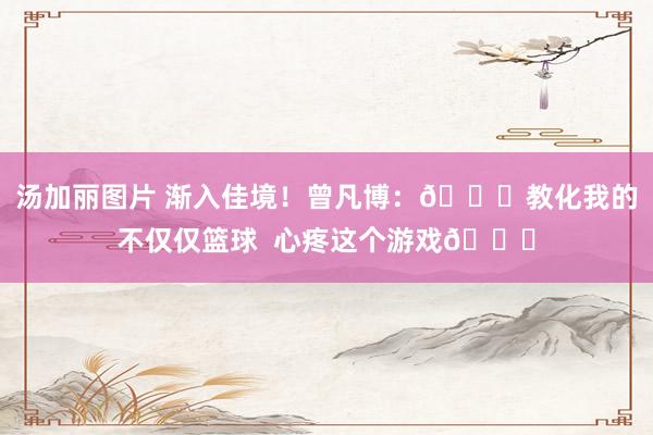 汤加丽图片 渐入佳境！曾凡博：🏀教化我的不仅仅篮球  心疼这个游戏💛