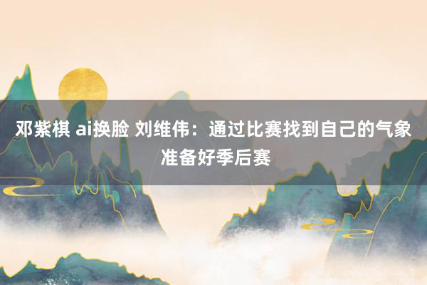 邓紫棋 ai换脸 刘维伟：通过比赛找到自己的气象 准备好季后赛