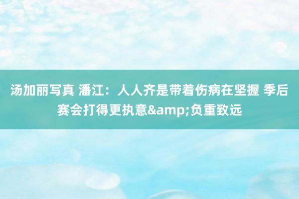汤加丽写真 潘江：人人齐是带着伤病在坚握 季后赛会打得更执意&负重致远