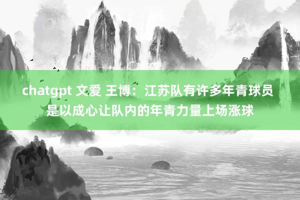 chatgpt 文爱 王博：江苏队有许多年青球员 是以成心让队内的年青力量上场涨球