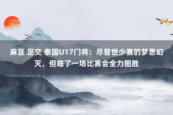 麻豆 足交 泰国U17门将：尽管世少赛的梦思幻灭，但临了一场比赛会全力图胜