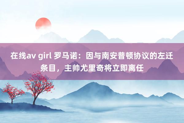 在线av girl 罗马诺：因与南安普顿协议的左迁条目，主帅尤里奇将立即离任
