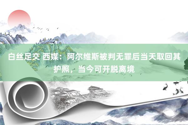 白丝足交 西媒：阿尔维斯被判无罪后当天取回其护照，当今可开脱离境