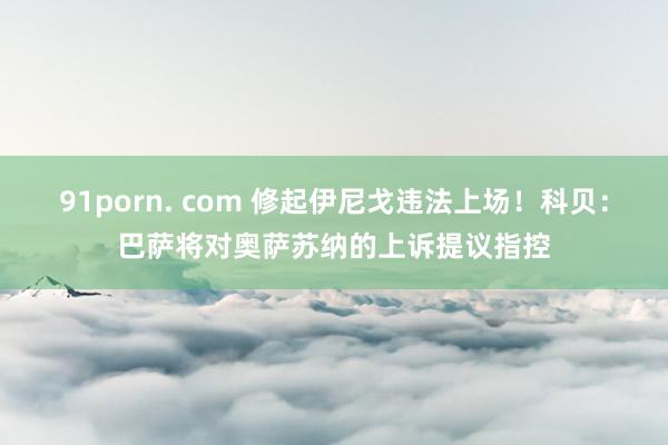 91porn. com 修起伊尼戈违法上场！科贝：巴萨将对奥萨苏纳的上诉提议指控