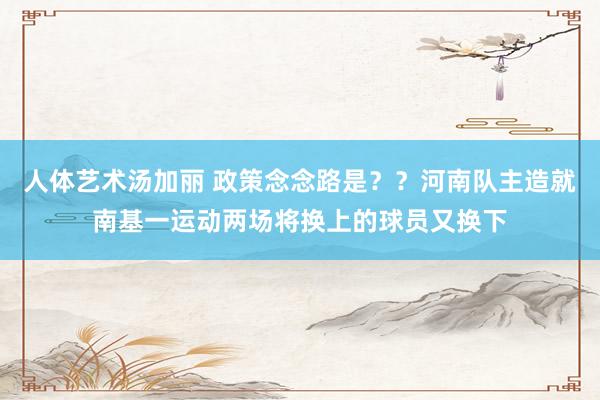 人体艺术汤加丽 政策念念路是？？河南队主造就南基一运动两场将换上的球员又换下