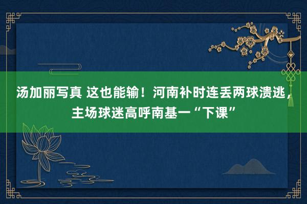汤加丽写真 这也能输！河南补时连丢两球溃逃，主场球迷高呼南基一“下课”